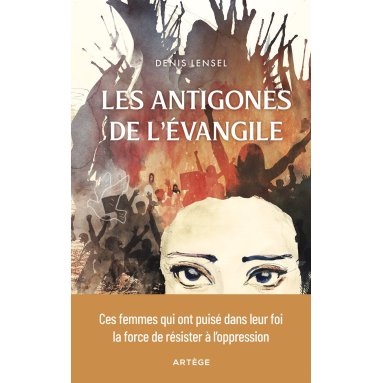 Denis Lensel - Les Antigones de l'Evangile - Ces femmes qui ont puisé dans leur foi la force de résister à l'oppression